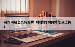 贵州制作网站怎么传照片（制作好的网站怎么上传）